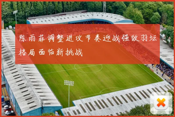 陈雨菲调整进攻节奏迎战强敌羽坛格局面临新挑战