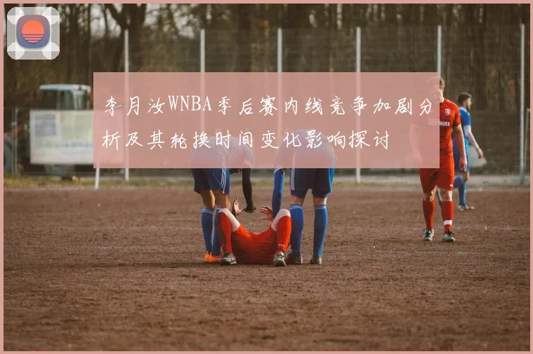李月汝WNBA季后赛内线竞争加剧分析及其轮换时间变化影响探讨