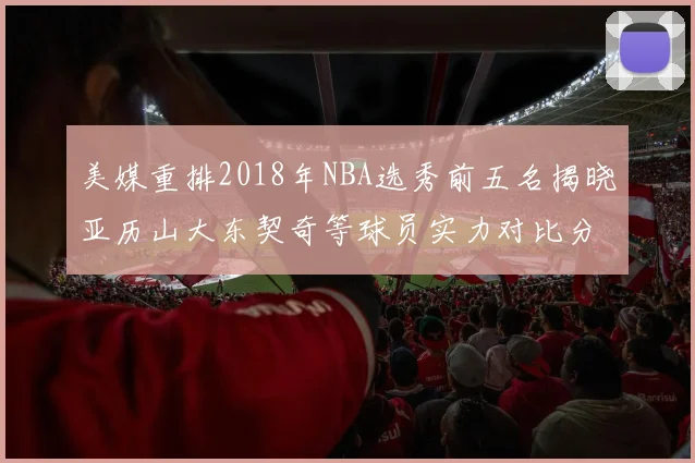 美媒重排2018年NBA选秀前五名揭晓亚历山大东契奇等球员实力对比分析