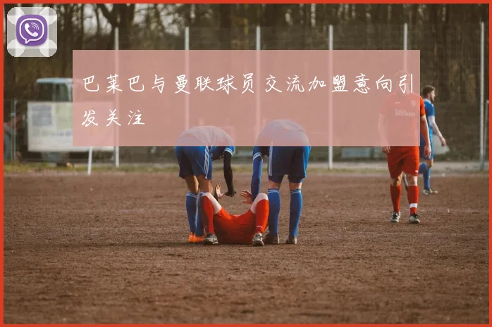 巴莱巴与曼联球员交流加盟意向引发关注