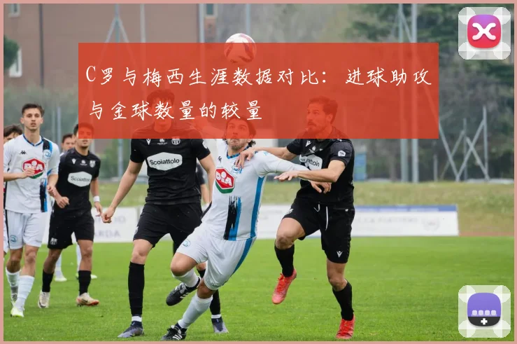 C罗与梅西生涯数据对比：进球助攻与金球数量的较量