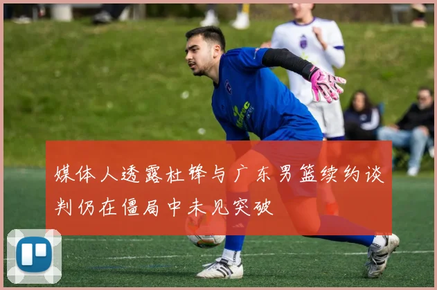 媒体人透露杜锋与广东男篮续约谈判仍在僵局中未见突破