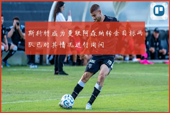 斯科特成为曼联阿森纳转会目标两队已对其情况进行询问