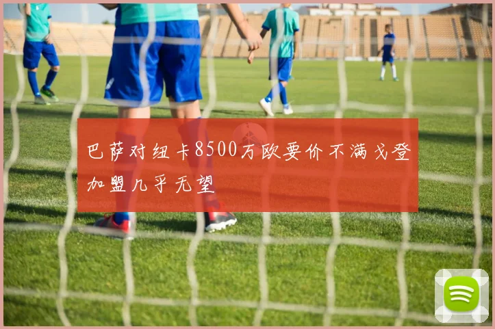 巴萨对纽卡8500万欧要价不满戈登加盟几乎无望