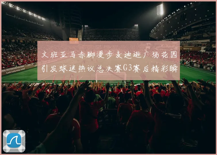 文班亚马赤脚漫步麦迪逊广场花园引发球迷热议总决赛G3赛后精彩瞬间