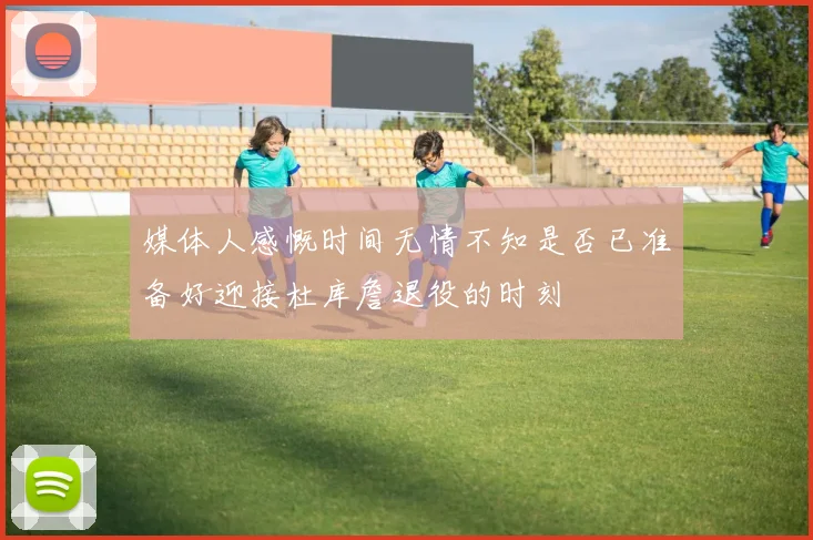 媒体人感慨时间无情不知是否已准备好迎接杜库詹退役的时刻