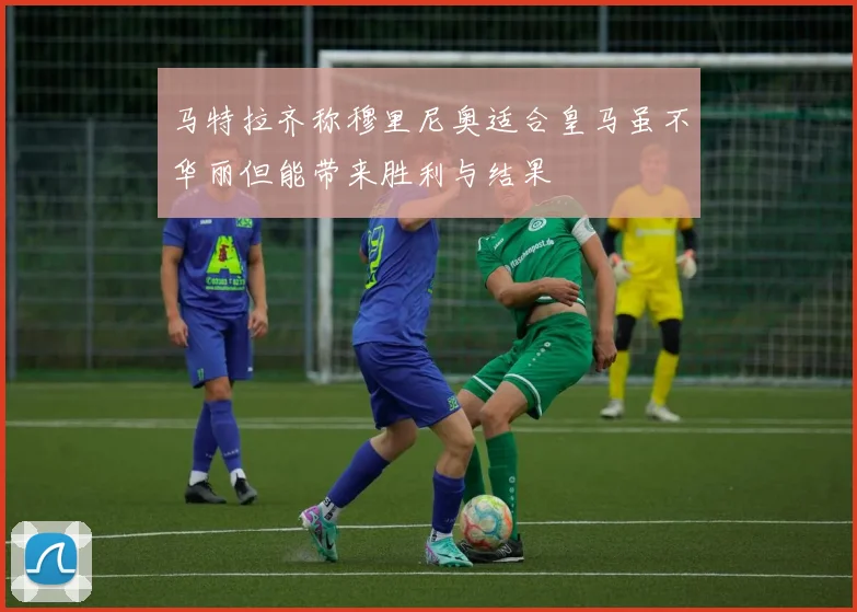 马特拉齐称穆里尼奥适合皇马虽不华丽但能带来胜利与结果