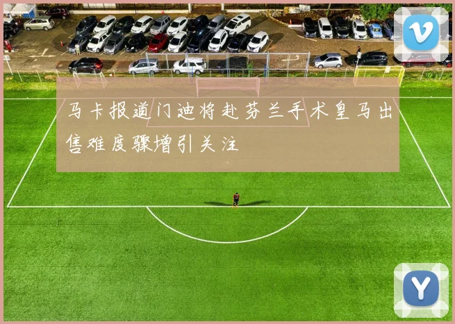 马卡报道门迪将赴芬兰手术皇马出售难度骤增引关注