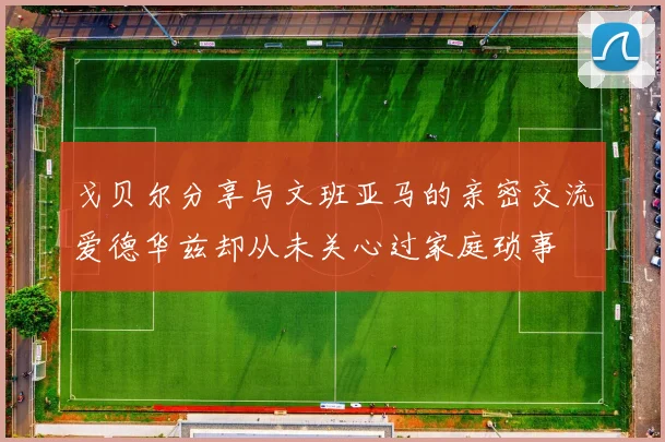 戈贝尔分享与文班亚马的亲密交流爱德华兹却从未关心过家庭琐事