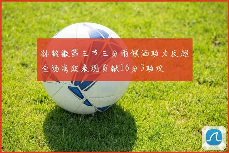 孙铭徽第三节三分雨倾洒助力反超全场高效表现贡献16分3助攻