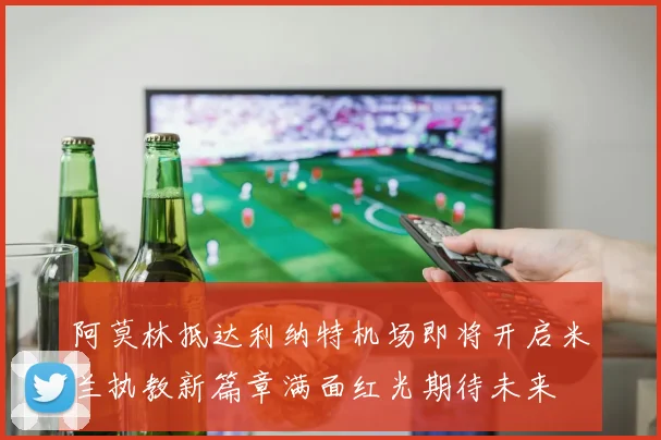 阿莫林抵达利纳特机场即将开启米兰执教新篇章满面红光期待未来