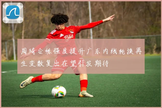 周琦合练强度提升广东内线轮换再生变数复出在望引发期待