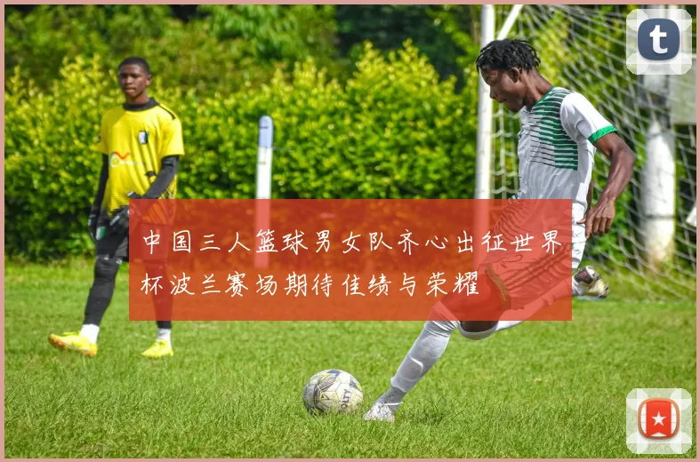 中国三人篮球男女队齐心出征世界杯波兰赛场期待佳绩与荣耀
