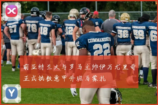 前亚特兰大与罗马主帅伊万尤里奇正式执教意甲升班马蒙扎